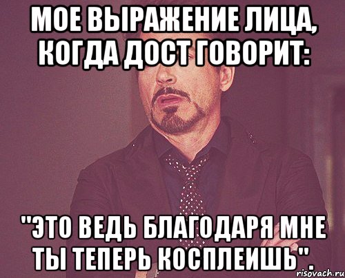 мое выражение лица, когда дост говорит: "это ведь благодаря мне ты теперь косплеишь"., Мем твое выражение лица