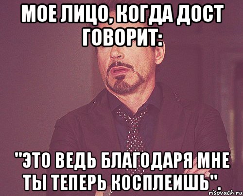 мое лицо, когда дост говорит: "это ведь благодаря мне ты теперь косплеишь"., Мем твое выражение лица