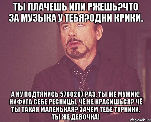 ты плачешь или ржешь?что за музыка у тебя?одни крики. а ну подтянись 5760267 раз, ты же мужик! нифига себе ресницы, чё не красишься? чё ты такая маленькая? зачем тебе турники, ты же девочка!, Мем твое выражение лица