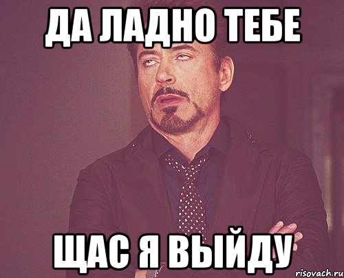 да ладно тебе щас я выйду, Мем твое выражение лица