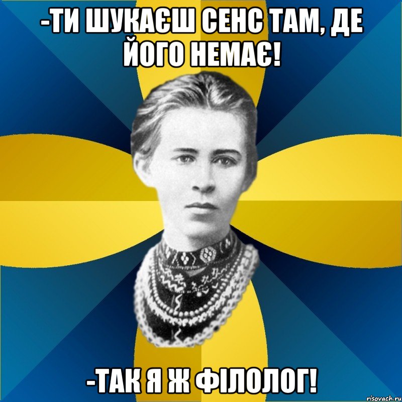-ти шукаєш сенс там, де його немає! -так я ж філолог!