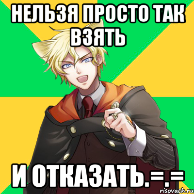 нельзя просто так взять и отказать.=.=