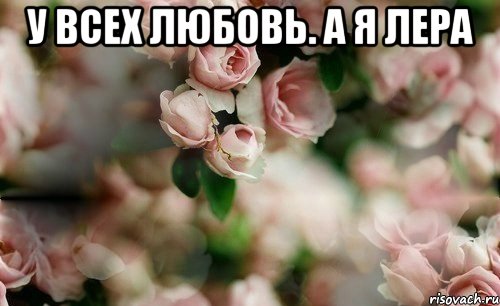 у всех любовь. а я лера 