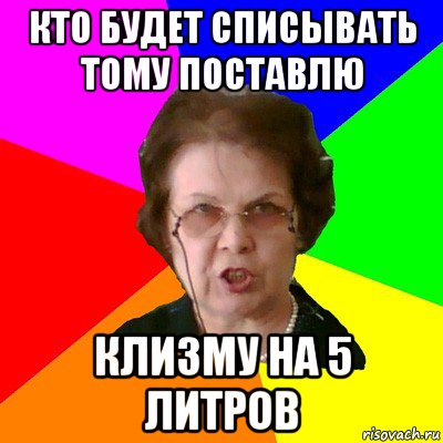 кто будет списывать тому поставлю клизму на 5 литров