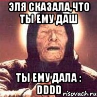 эля сказала,что ты ему даш ты ему дала : dddd, Мем Ванга (цвет)