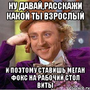 ну давай,расскажи какой ты взрослый и поэтому ставишь меган фокс на рабочий стол виты, Мем Ну давай расскажи (Вилли Вонка)