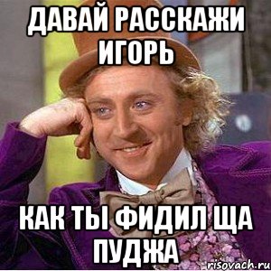 давай расскажи игорь как ты фидил ща пуджа, Мем Ну давай расскажи (Вилли Вонка)