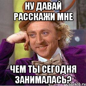 ну давай расскажи мне чем ты сегодня занималась?, Мем Ну давай расскажи (Вилли Вонка)