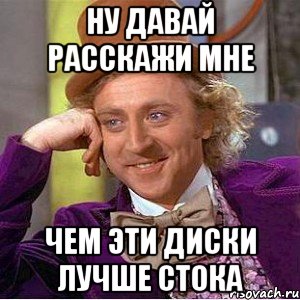 ну давай расскажи мне чем эти диски лучше стока, Мем Ну давай расскажи (Вилли Вонка)