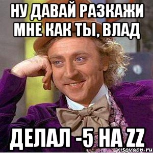 ну давай разкажи мне как ты, влад делал -5 на zz, Мем Ну давай расскажи (Вилли Вонка)