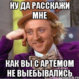 ну да расскажи мне как вы с артемом не выебывались, Мем Ну давай расскажи (Вилли Вонка)