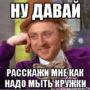 ну давай расскажи мне как надо мыть кружки, Мем Ну давай расскажи (Вилли Вонка)