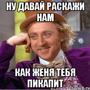 ну давай раскажи нам как женя тебя пикапит, Мем Ну давай расскажи (Вилли Вонка)