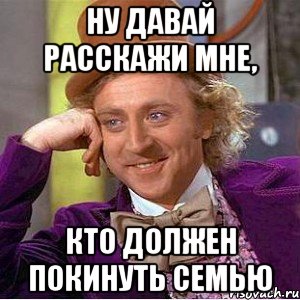 ну давай расскажи мне, кто должен покинуть семью, Мем Ну давай расскажи (Вилли Вонка)