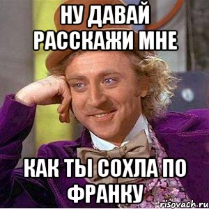 ну давай расскажи мне как ты сохла по франку, Мем Ну давай расскажи (Вилли Вонка)