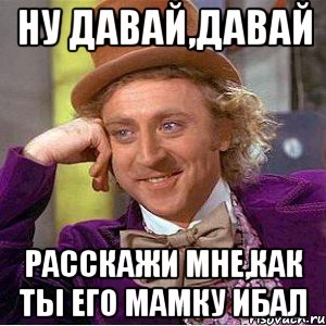 ну давай,давай расскажи мне,как ты его мамку ибал, Мем Ну давай расскажи (Вилли Вонка)