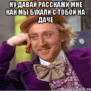 ну давай расскажи мне как мы бухали с тобой на даче , Мем Ну давай расскажи (Вилли Вонка)