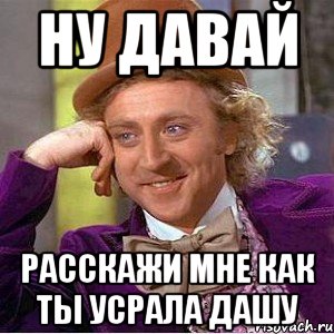 ну давай расскажи мне как ты усрала дашу, Мем Ну давай расскажи (Вилли Вонка)