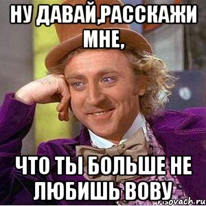 ну давай,расскажи мне, что ты больше не любишь вову, Мем Ну давай расскажи (Вилли Вонка)