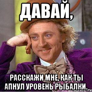 давай, расскажи мне, как ты апнул уровень рыбалки., Мем Ну давай расскажи (Вилли Вонка)