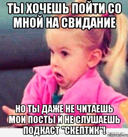 ты хочешь пойти со мной на свидание но ты даже не читаешь мои посты и не слушаешь подкаст "скептик"!, Мем  Ты говоришь (девочка возмущается)