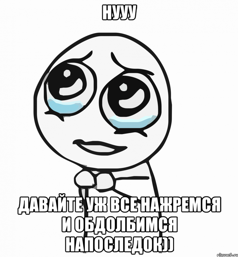 нууу давайте уж все нажремся и обдолбимся напоследок)), Мем  ну пожалуйста (please)