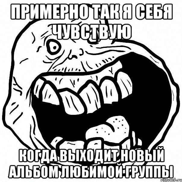 примерно так я себя чувствую когда выходит новый альбом любимой группы, Мем всегда один