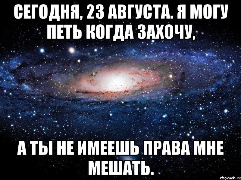 сегодня, 23 августа. я могу петь когда захочу, а ты не имеешь права мне мешать., Мем Вселенная