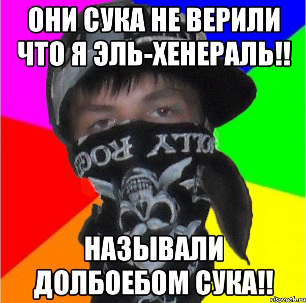 они сука не верили что я эль-хенераль!! называли долбоебом сука!!