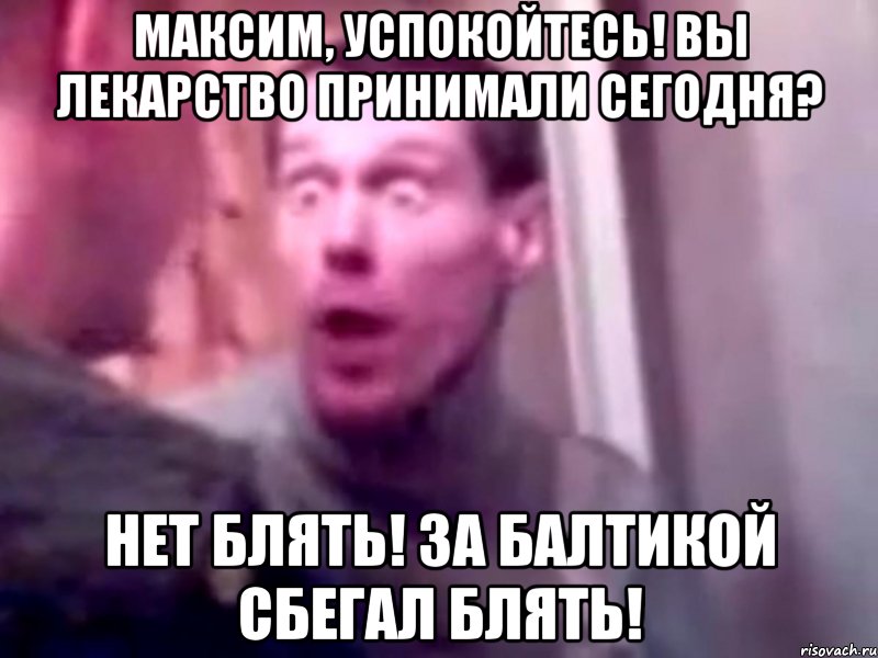 максим, успокойтесь! вы лекарство принимали сегодня? нет блять! за балтикой сбегал блять!, Мем Запили