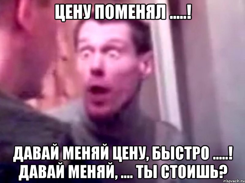 цену поменял .....! давай меняй цену, быстро .....! давай меняй, .... ты стоишь?, Мем Запили