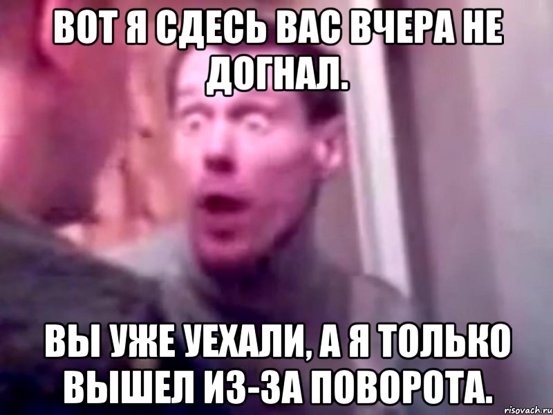 вот я сдесь вас вчера не догнал. вы уже уехали, а я только вышел из-за поворота., Мем Запили