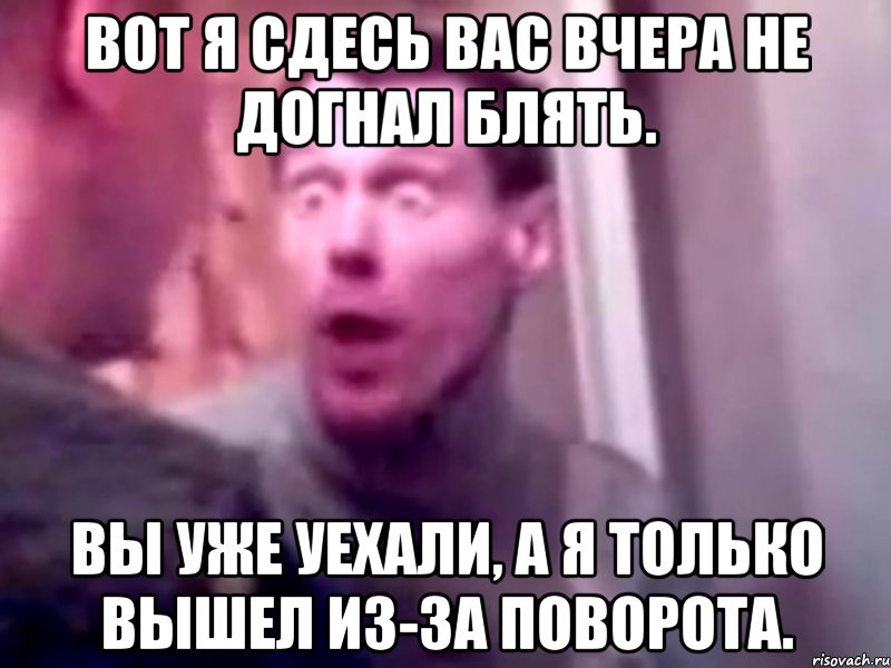 вот я сдесь вас вчера не догнал блять. вы уже уехали, а я только вышел из-за поворота., Мем Запили