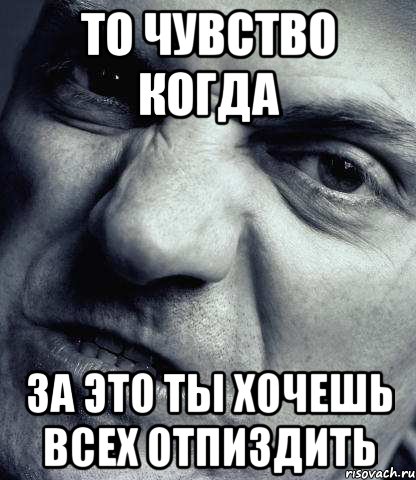 то чувство когда за это ты хочешь всех отпиздить