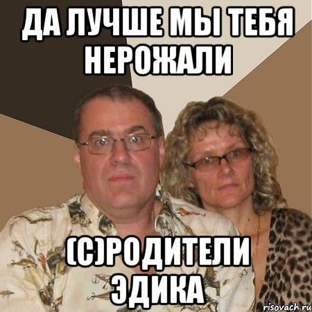 да лучше мы тебя нерожали (с)родители эдика