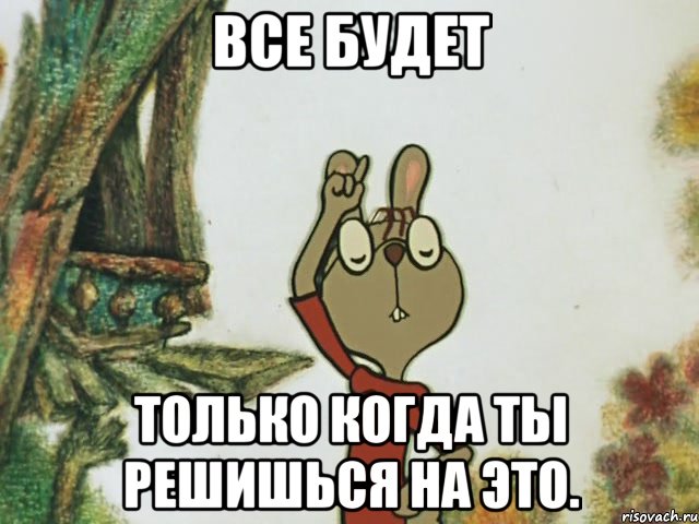 все будет только когда ты решишься на это.