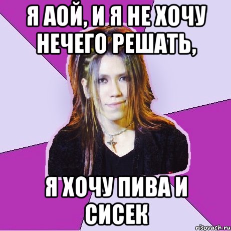 я аой, и я не хочу нечего решать, я хочу пива и сисек