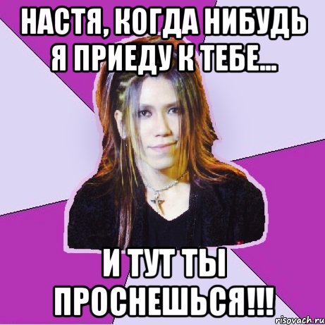 настя, когда нибудь я приеду к тебе... и тут ты проснешься!!!