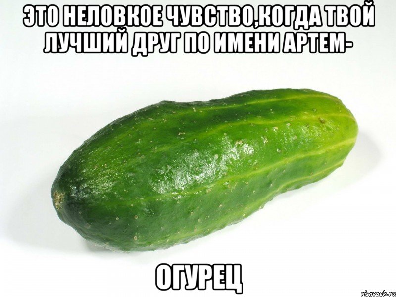 это неловкое чувство,когда твой лучший друг по имени артем- огурец