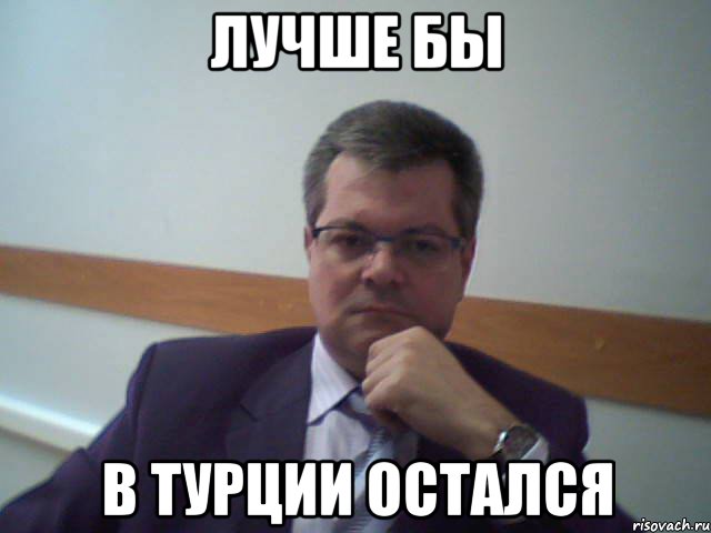 лучше бы в турции остался