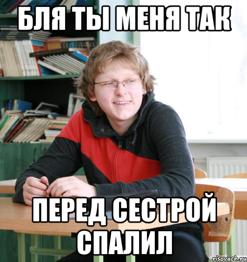 бля ты меня так перед сестрой спалил