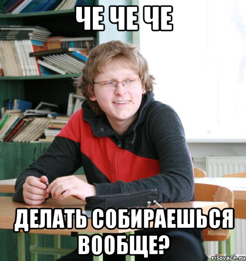 че че че делать собираешься вообще?