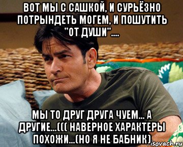 вот мы с сашкой, и сурьёзно потрындеть могем, и пошутить "от души".... мы то друг друга чуем... а другие...((( наверное характеры похожи...(но я не бабник)