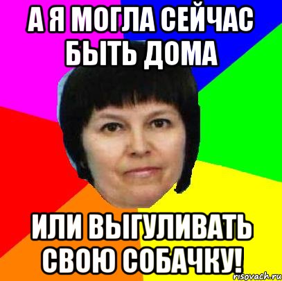 а я могла сейчас быть дома или выгуливать свою собачку!