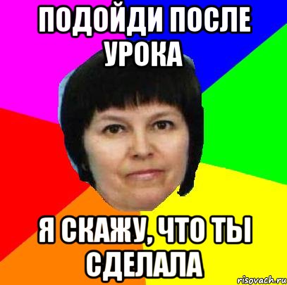 подойди после урока я скажу, что ты сделала