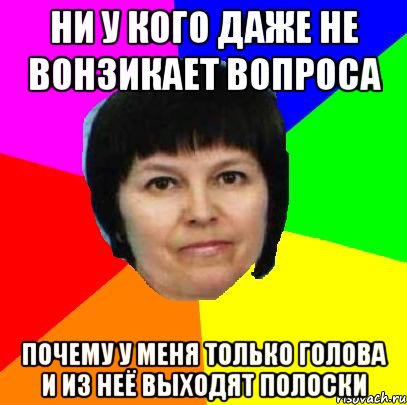 ни у кого даже не вонзикает вопроса почему у меня только голова и из неё выходят полоски