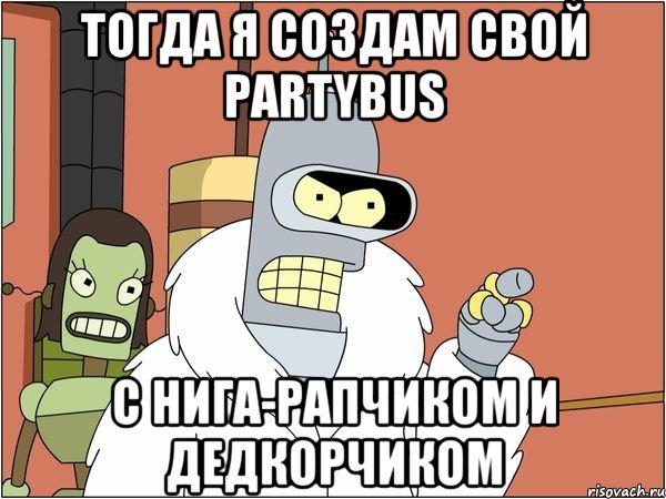 тогда я создам свой partybus с нига-рапчиком и дедкорчиком
