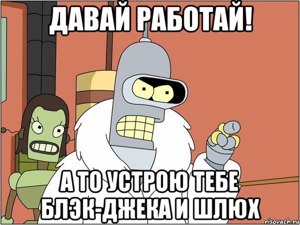 давай работай! а то устрою тебе блэк-джека и шлюх
