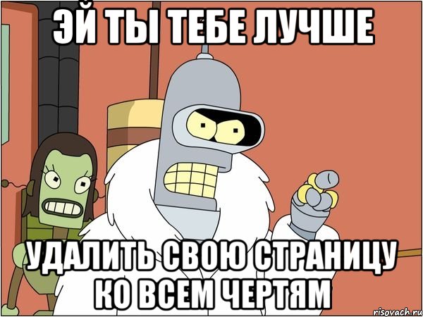 эй ты тебе лучше удалить свою страницу ко всем чертям