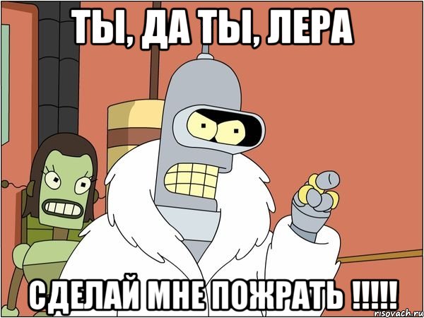 ты, да ты, лера сделай мне пожрать !!!